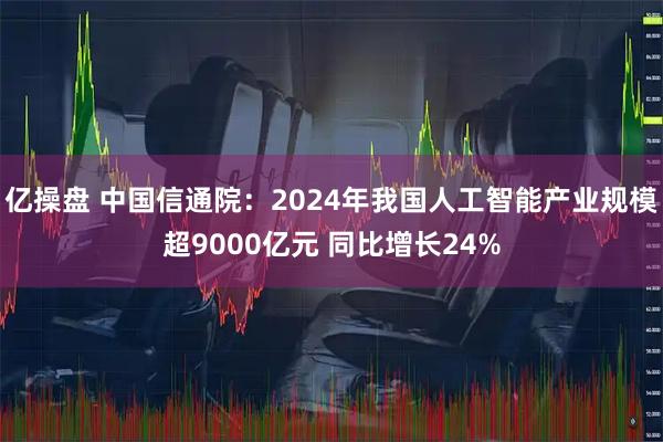 亿操盘 中国信通院：2024年我国人工智能产业规模超9000亿元 同比增长24%