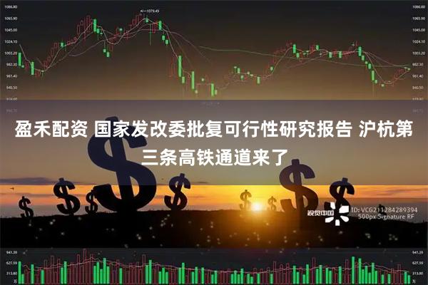盈禾配资 国家发改委批复可行性研究报告 沪杭第三条高铁通道来了