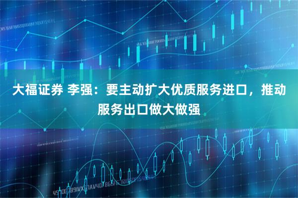 大福证券 李强：要主动扩大优质服务进口，推动服务出口做大做强