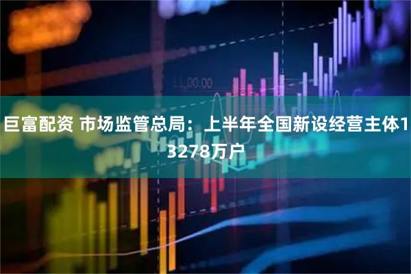 巨富配资 市场监管总局：上半年全国新设经营主体13278万户