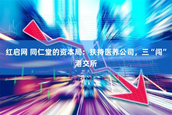 红启网 同仁堂的资本局：扶持医养公司，三“闯”港交所