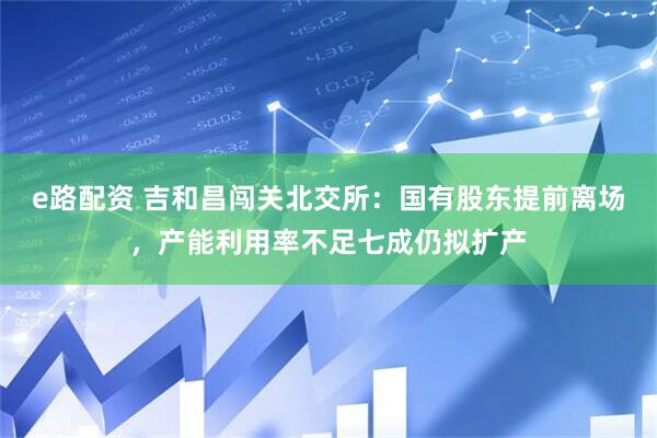 e路配资 吉和昌闯关北交所：国有股东提前离场，产能利用率不足七成仍拟扩产