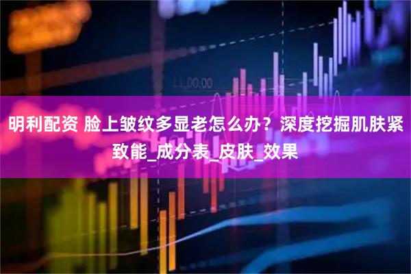 明利配资 脸上皱纹多显老怎么办？深度挖掘肌肤紧致能_成分表_皮肤_效果