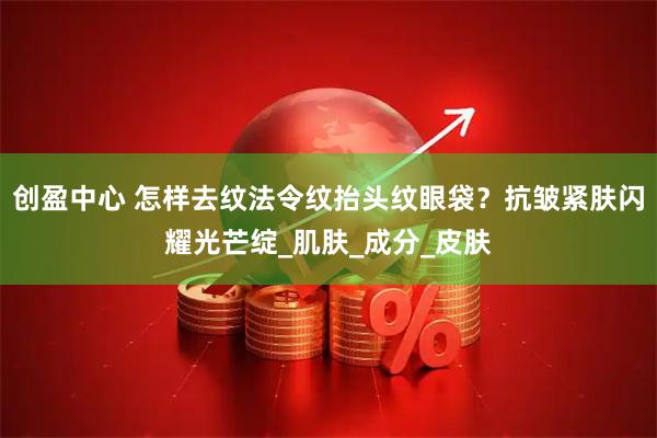 创盈中心 怎样去纹法令纹抬头纹眼袋？抗皱紧肤闪耀光芒绽_肌肤_成分_皮肤