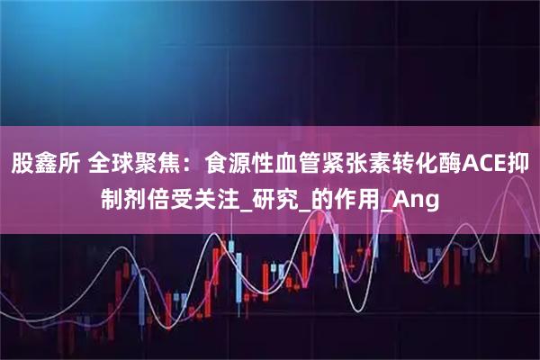 股鑫所 全球聚焦：食源性血管紧张素转化酶ACE抑制剂倍受关注_研究_的作用_Ang
