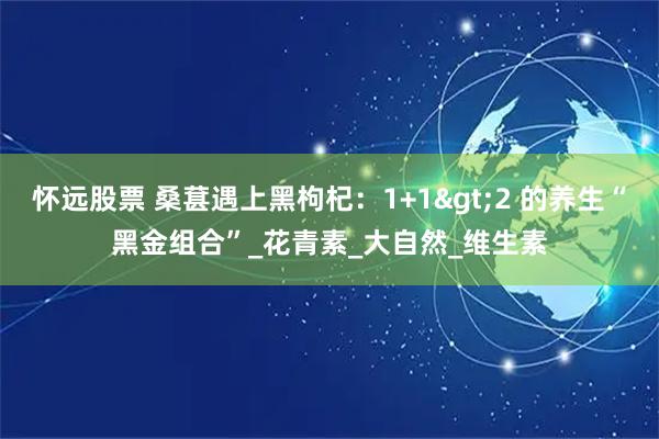 怀远股票 桑葚遇上黑枸杞：1+1>2 的养生“黑金组合”_花青素_大自然_维生素
