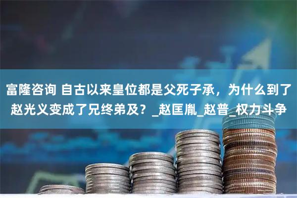富隆咨询 自古以来皇位都是父死子承，为什么到了赵光义变成了兄终弟及？_赵匡胤_赵普_权力斗争