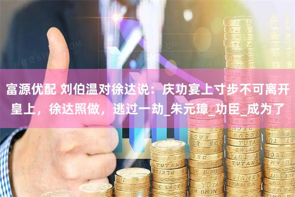 富源优配 刘伯温对徐达说：庆功宴上寸步不可离开皇上，徐达照做，逃过一劫_朱元璋_功臣_成为了