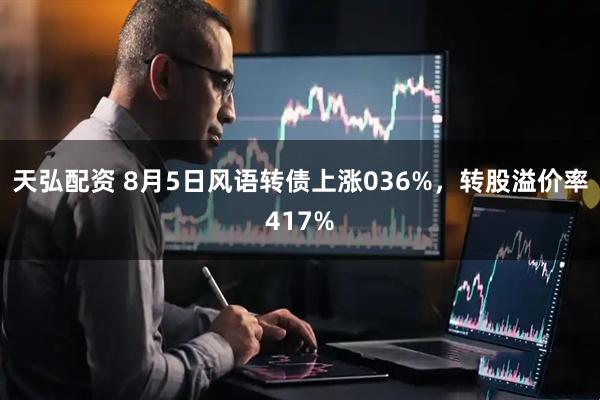 天弘配资 8月5日风语转债上涨036%，转股溢价率417%