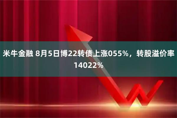 米牛金融 8月5日博22转债上涨055%，转股溢价率14022%