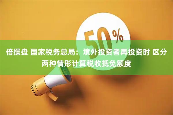倍操盘 国家税务总局：境外投资者再投资时 区分两种情形计算税收抵免额度