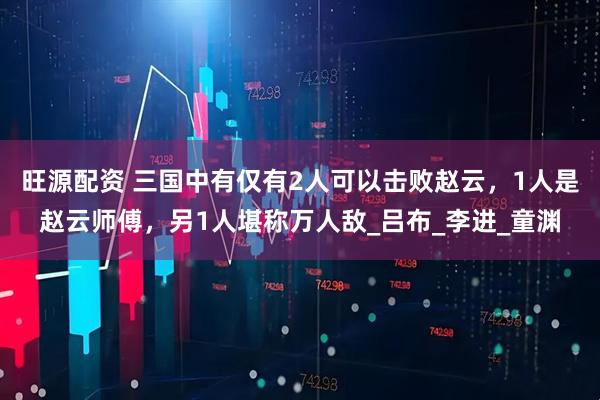 旺源配资 三国中有仅有2人可以击败赵云，1人是赵云师傅，另1人堪称万人敌_吕布_李进_童渊