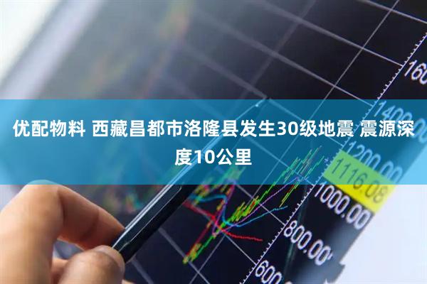 优配物料 西藏昌都市洛隆县发生30级地震 震源深度10公里