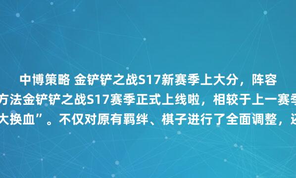 中博策略 金铲铲之战S17新赛季上大分，阵容AI助手铲铲军师使用方法金铲铲之战S17赛季正式上线啦，相较于上一赛季，这次更新堪称“大换血”。不仅对原有羁绊、棋子进行了全面调整，还新增了幻灵战队、暗星等多个全新羁绊+专属棋子，对局策略直接拉满，再也不用局限于老几套阵容，自由度直接翻倍！对于想在赛季...