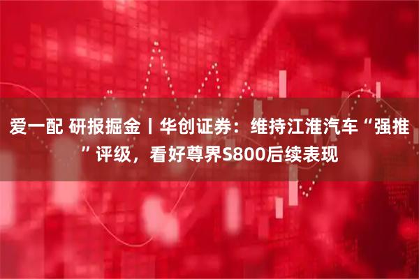 爱一配 研报掘金丨华创证券：维持江淮汽车“强推”评级，看好尊界S800后续表现
