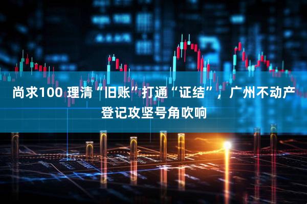 尚求100 理清“旧账”打通“证结”，广州不动产登记攻坚号角吹响