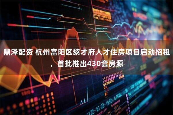 鼎泽配资 杭州富阳区黎才府人才住房项目启动招租，首批推出430套房源