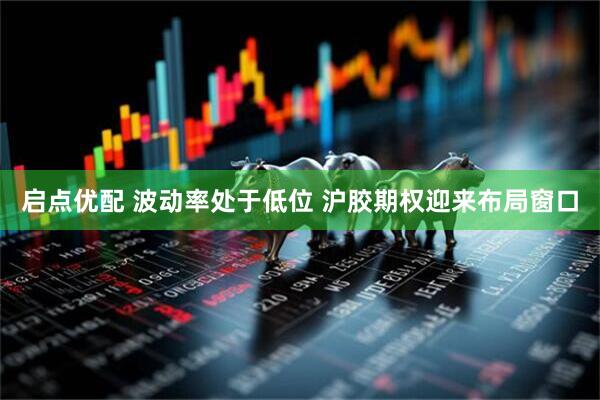启点优配 波动率处于低位 沪胶期权迎来布局窗口