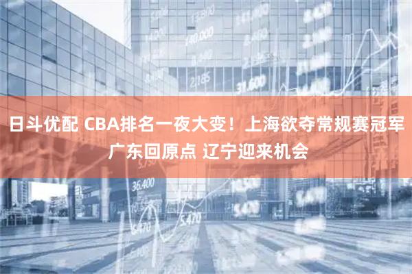 日斗优配 CBA排名一夜大变！上海欲夺常规赛冠军 广东回原点 辽宁迎来机会