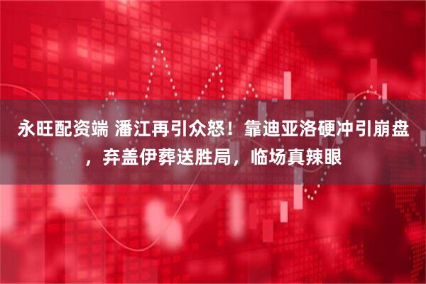 永旺配资端 潘江再引众怒！靠迪亚洛硬冲引崩盘，弃盖伊葬送胜局，临场真辣眼