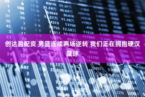 创达盈配资 男篮连续两场逆转 我们正在拥抱硬汉篮球