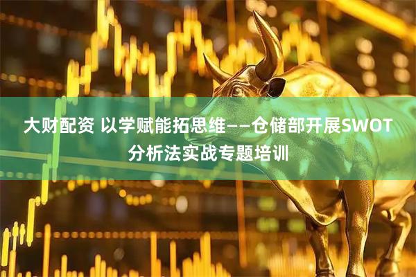 大财配资 以学赋能拓思维——仓储部开展SWOT分析法实战专题培训