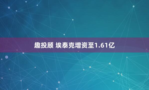 趣投顾 埃泰克增资至1.61亿
