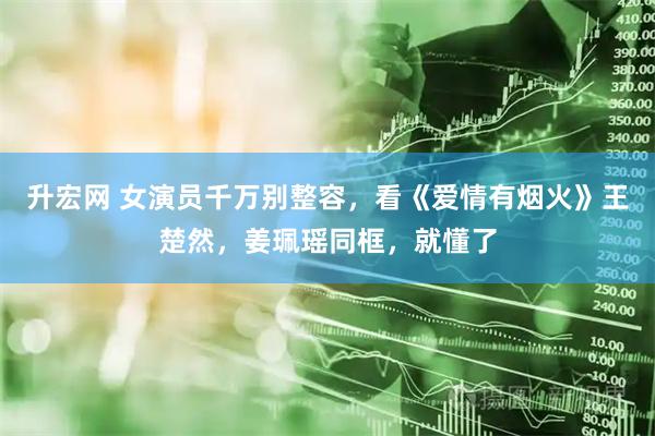 升宏网 女演员千万别整容，看《爱情有烟火》王楚然，姜珮瑶同框，就懂了