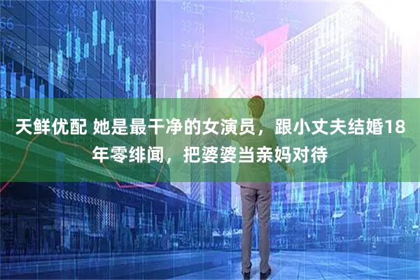 天鲜优配 她是最干净的女演员，跟小丈夫结婚18年零绯闻，把婆婆当亲妈对待