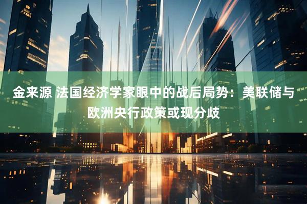 金来源 法国经济学家眼中的战后局势：美联储与欧洲央行政策或现分歧
