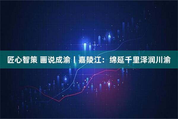 匠心智策 画说成渝丨嘉陵江：绵延千里泽润川渝