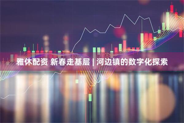 雅休配资 新春走基层 | 河边镇的数字化探索
