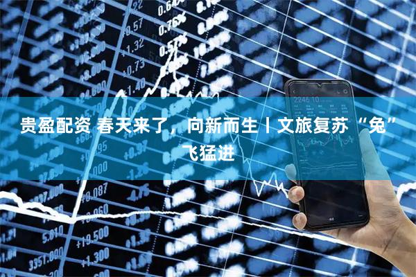 贵盈配资 春天来了，向新而生丨文旅复苏 “兔”飞猛进