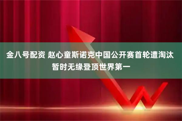 金八号配资 赵心童斯诺克中国公开赛首轮遭淘汰 暂时无缘登顶世界第一