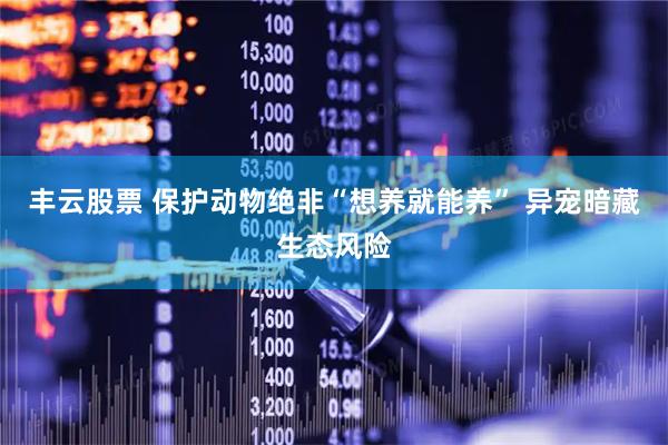 丰云股票 保护动物绝非“想养就能养” 异宠暗藏生态风险