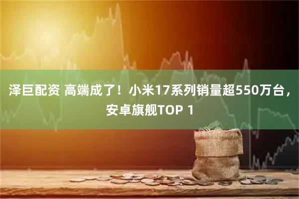 泽巨配资 高端成了！小米17系列销量超550万台，安卓旗舰TOP 1